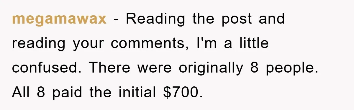 megamawax − Reading the post and reading your comments, I'm a little confused. There were originally 8 people. All 8 paid the initial $700.