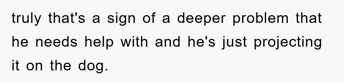 truly that's a sign of a deeper problem that he needs help with and he's just projecting it on the dog.