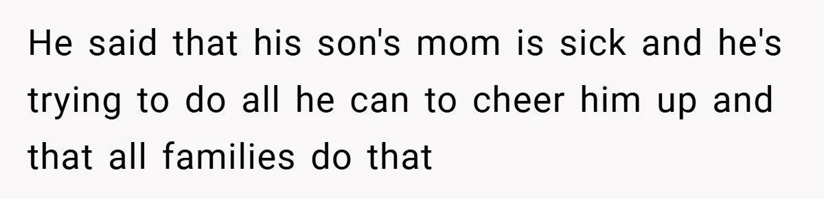 He said that his son's mom is sick and he's trying to do all he can to cheer him up and that all families do that
