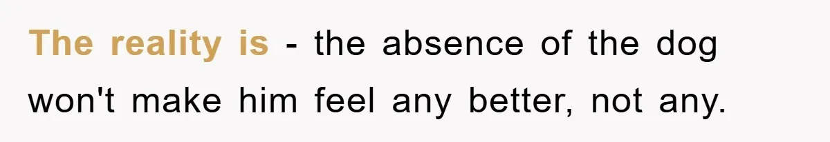 The reality is - the absence of the dog won't make him feel any better, not any.