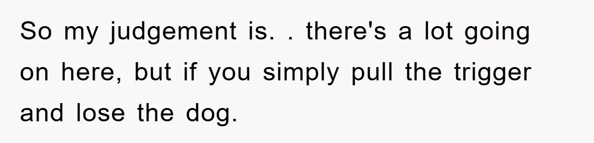So my judgement is. . there's a lot going on here, but if you simply pull the trigger and lose the dog.
