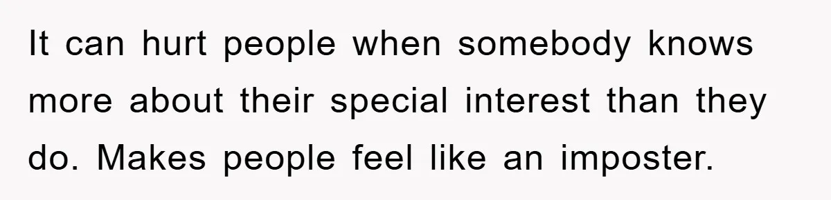 It can hurt people when somebody knows more about their special interest than they do. Makes people feel like an imposter.