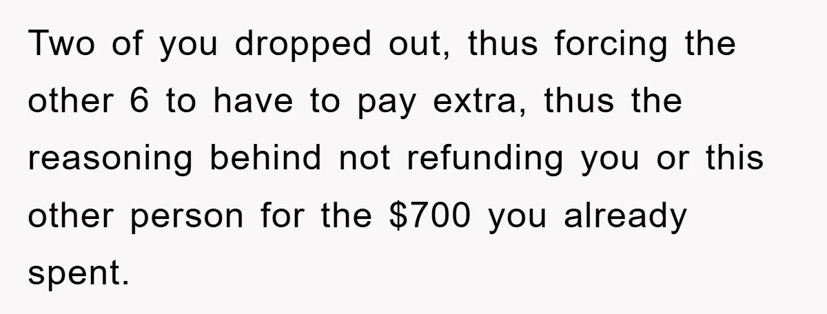 Two of you dropped out, thus forcing the other 6 to have to pay extra, thus the reasoning behind not refunding you or this other person for the $700 you...
