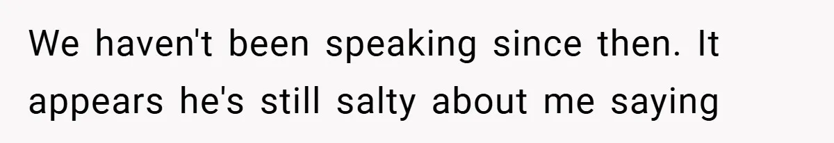 We haven't been speaking since then. It appears he's still salty about me saying