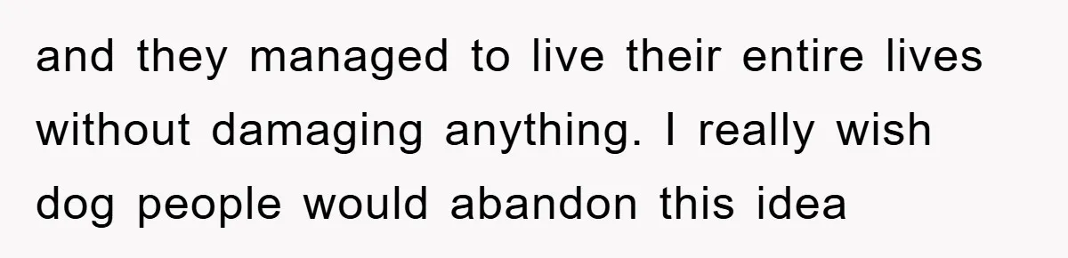 and they managed to live their entire lives without damaging anything. I really wish dog people would abandon this idea