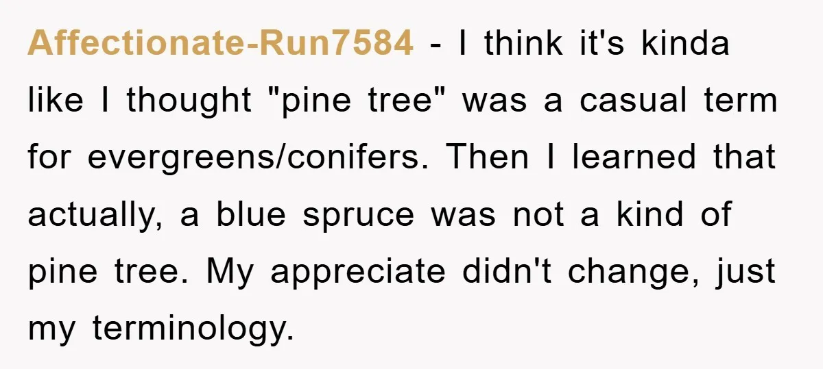 Affectionate-Run7584 - I think it's kinda like I thought "pine tree" was a casual term for evergreens/conifers. Then I learned that actually, a blue spruce was not a kind of...