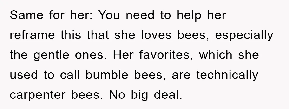 Same for her: You need to help her reframe this that she loves bees, especially the gentle ones. Her favorites, which she used to call bumble bees, are technically carpenter...