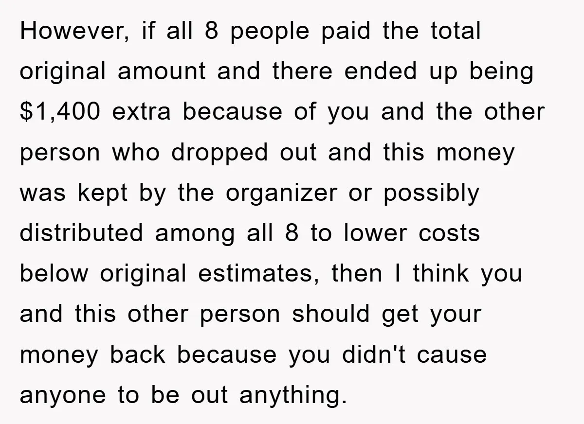 However, if all 8 people paid the total original amount and there ended up being $1,400 extra because of you and the other person who dropped out and this money...