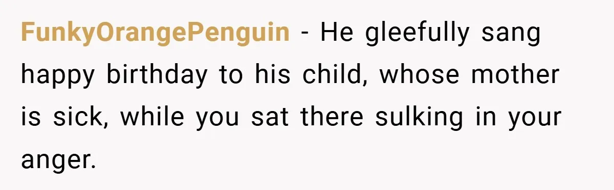 FunkyOrangePenguin − He gleefully sang happy birthday to his child, whose mother is sick, while you sat there sulking in your anger.