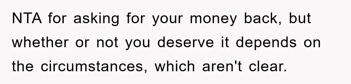 NTA for asking for your money back, but whether or not you deserve it depends on the circumstances, which aren't clear.