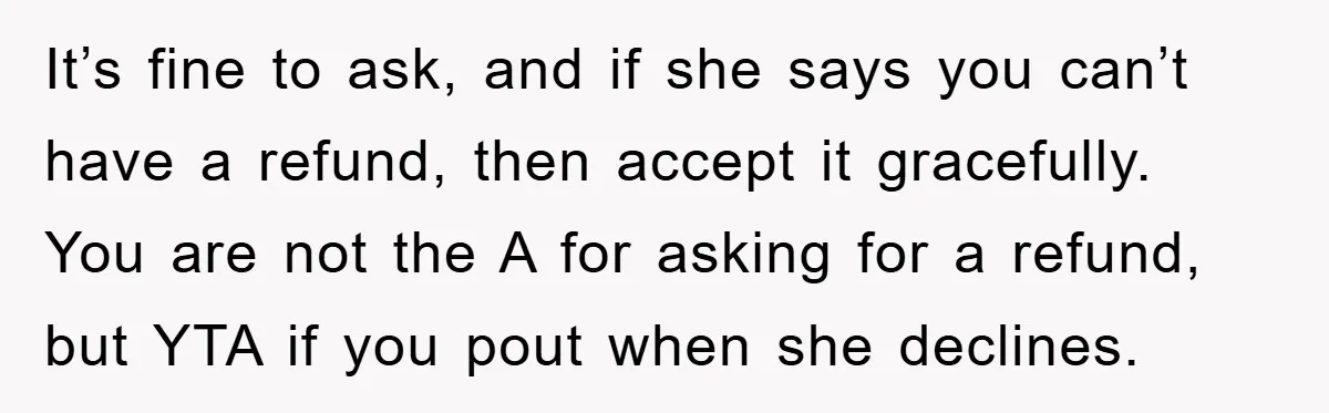 It’s fine to ask, and if she says you can’t have a refund, then accept it gracefully. You are not the A for asking for a refund, but YTA if...