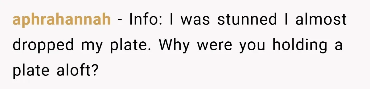 aphrahannah − Info: I was stunned I almost dropped my plate. Why were you holding a plate aloft?