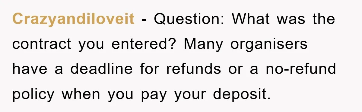 Crazyandiloveit − Question: What was the contract you entered? Many organisers have a deadline for refunds or a no-refund policy when you pay your deposit.