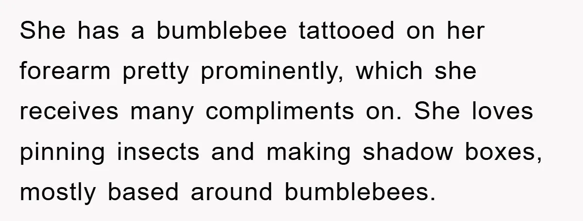 She has a bumblebee tattooed on her forearm pretty prominently, which she receives many compliments on. She loves pinning insects and making shadow boxes, mostly based around bumblebees.