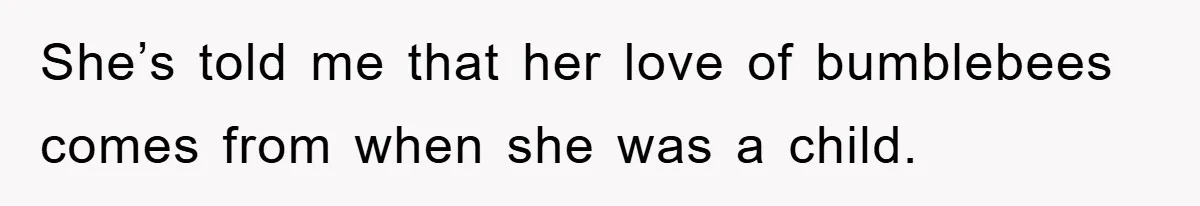 She’s told me that her love of bumblebees comes from when she was a child.