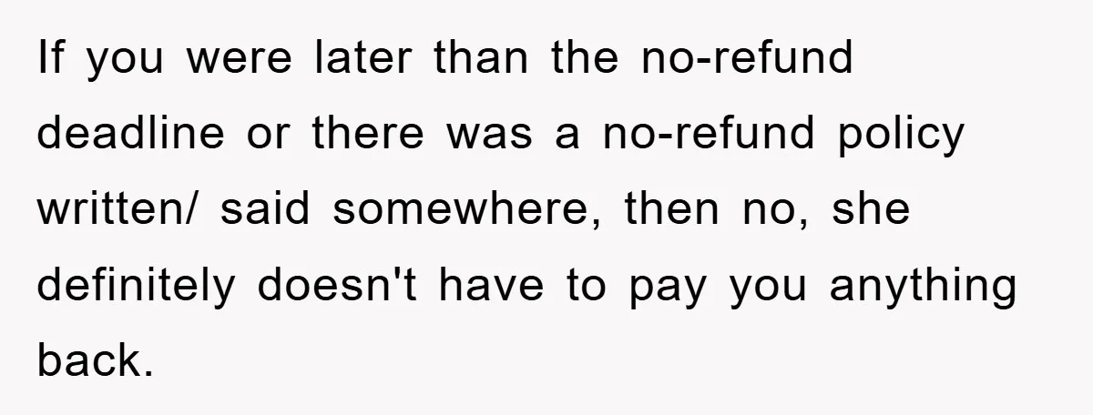 If you were later than the no-refund deadline or there was a no-refund policy written/ said somewhere, then no, she definitely doesn't have to pay you anything back.