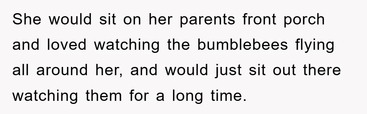 She would sit on her parents front porch and loved watching the bumblebees flying all around her, and would just sit out there watching them for a long time.