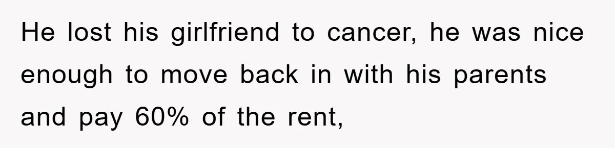 He lost his girlfriend to cancer, he was nice enough to move back in with his parents and pay 60% of the rent,