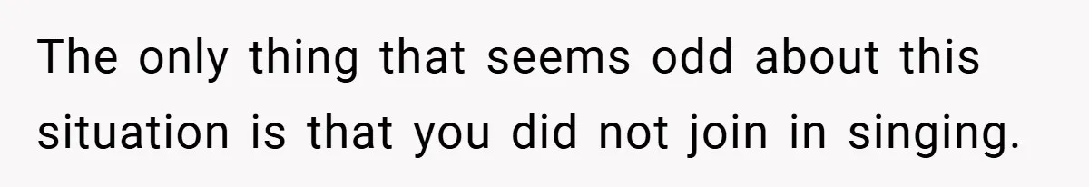 The only thing that seems odd about this situation is that you did not join in singing.