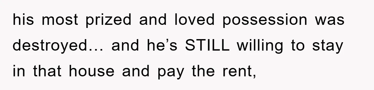 his most prized and loved possession was destroyed… and he’s STILL willing to stay in that house and pay the rent,
