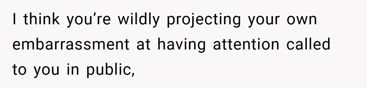 I think you’re wildly projecting your own embarrassment at having attention called to you in public,