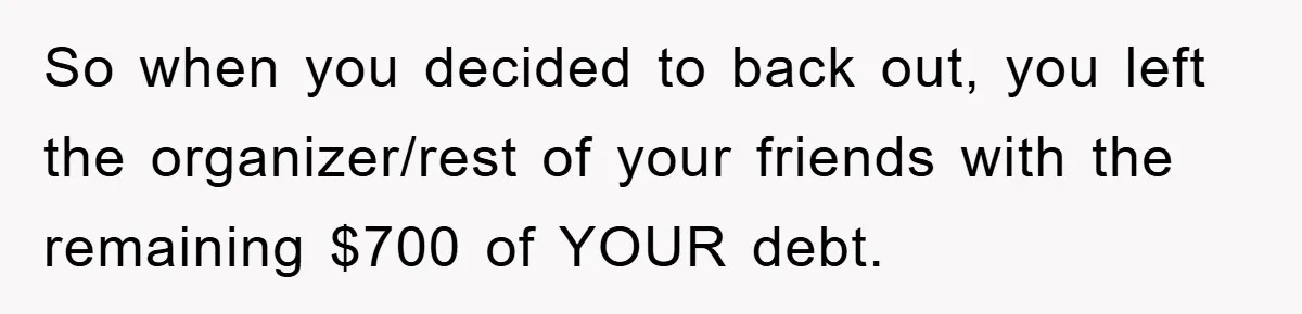 So when you decided to back out, you left the organizer/rest of your friends with the remaining $700 of YOUR debt.