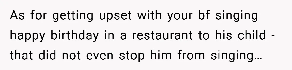 As for getting upset with your bf singing happy birthday in a restaurant to his child - that did not even stop him from singing…