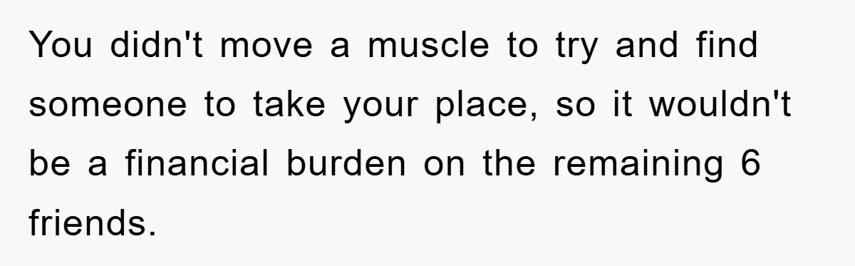 You didn't move a muscle to try and find someone to take your place, so it wouldn't be a financial burden on the remaining 6 friends.