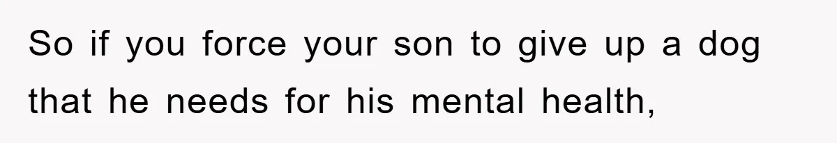 So if you force your son to give up a dog that he needs for his mental health,