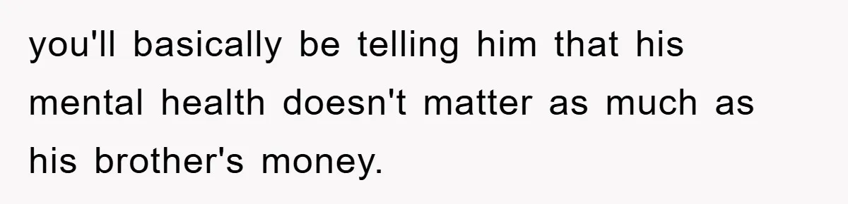 you'll basically be telling him that his mental health doesn't matter as much as his brother's money.