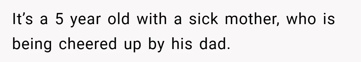 It’s a 5 year old with a sick mother, who is being cheered up by his dad.