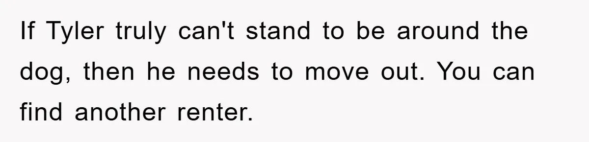 If Tyler truly can't stand to be around the dog, then he needs to move out. You can find another renter.
