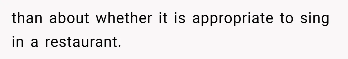 than about whether it is appropriate to sing in a restaurant.