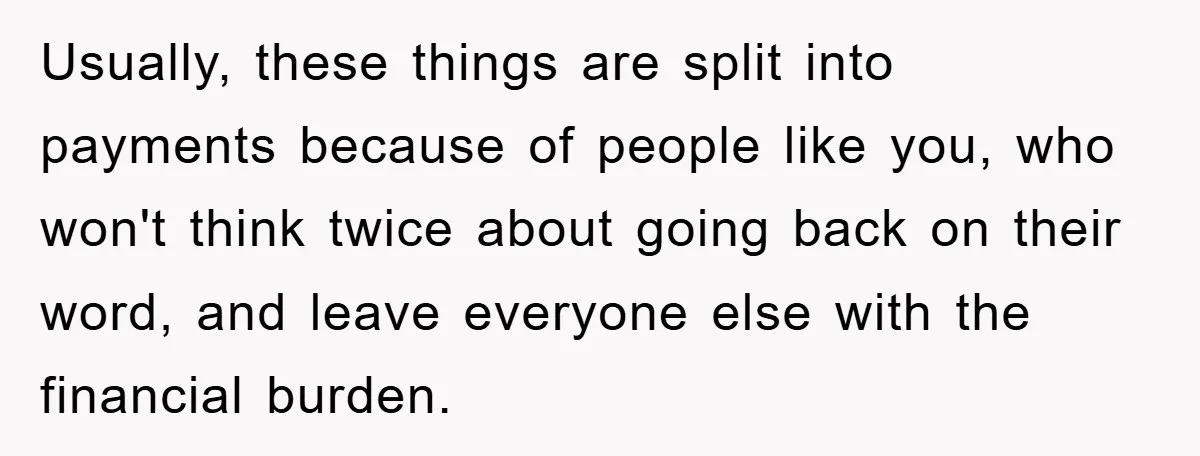 Usually, these things are split into payments because of people like you, who won't think twice about going back on their word, and leave everyone else with the financial burden.