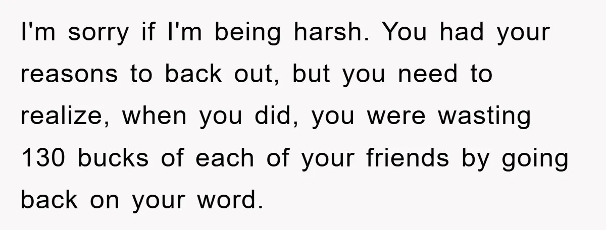 I'm sorry if I'm being harsh. You had your reasons to back out, but you need to realize, when you did, you were wasting 130 bucks of each of your...