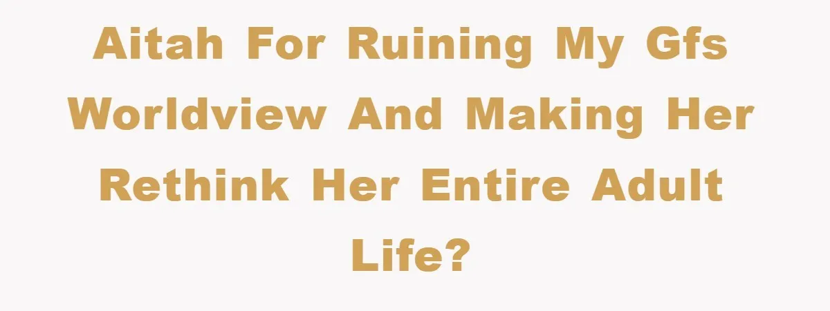 AITAH for ruining my GFs worldview and making her rethink her entire adult life?