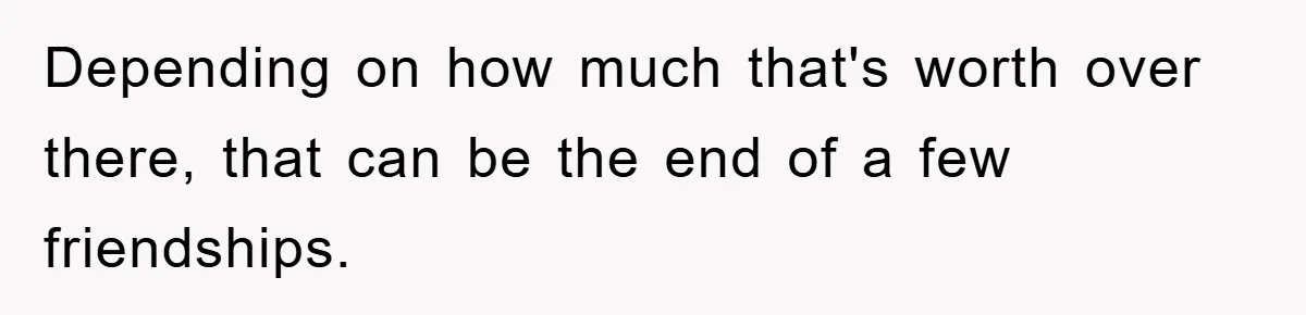 Depending on how much that's worth over there, that can be the end of a few friendships.