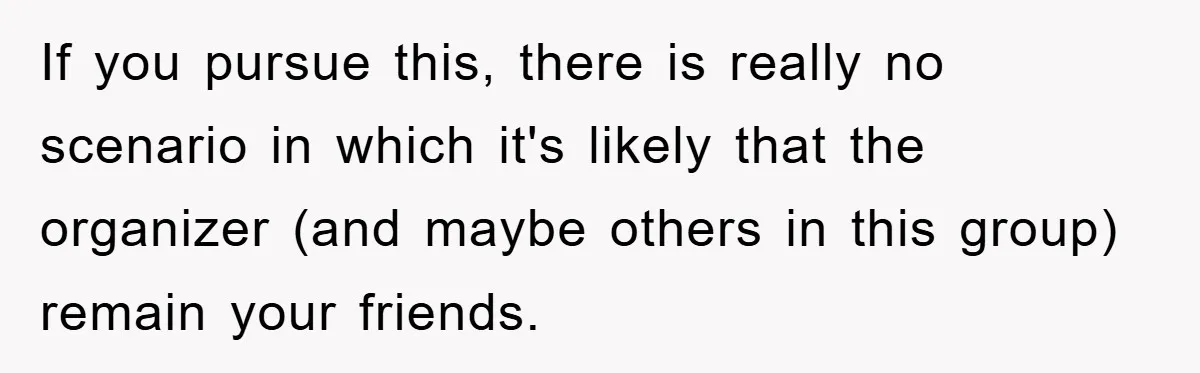 If you pursue this, there is really no scenario in which it's likely that the organizer (and maybe others in this group) remain your friends.
