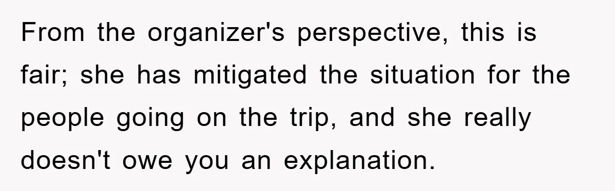 From the organizer's perspective, this is fair; she has mitigated the situation for the people going on the trip, and she really doesn't owe you an explanation.