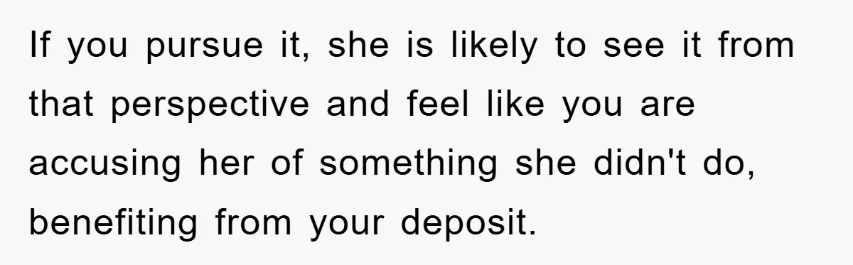 If you pursue it, she is likely to see it from that perspective and feel like you are accusing her of something she didn't do, benefiting from your deposit.