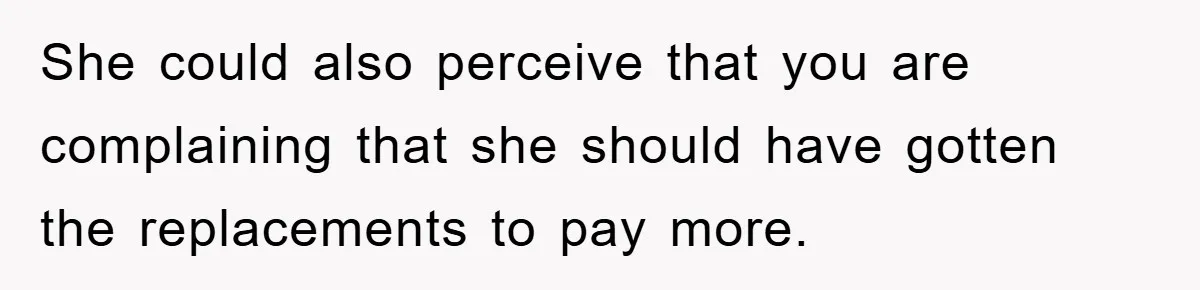 She could also perceive that you are complaining that she should have gotten the replacements to pay more.