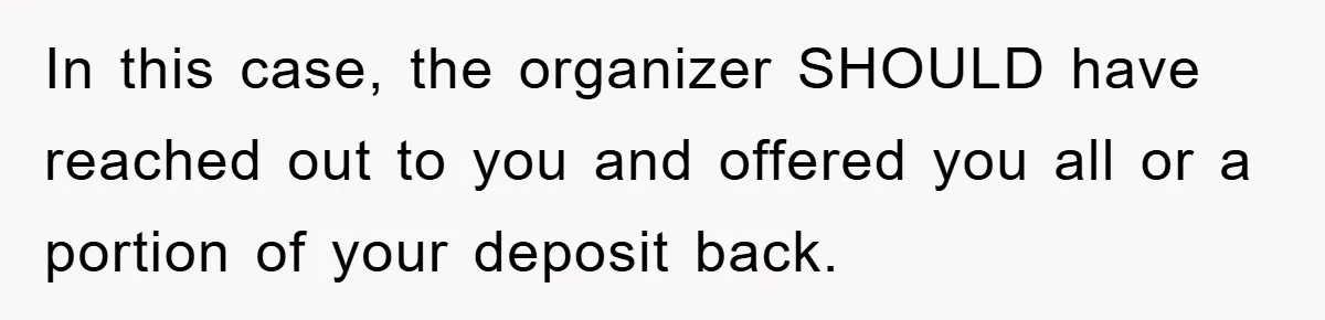 In this case, the organizer SHOULD have reached out to you and offered you all or a portion of your deposit back.