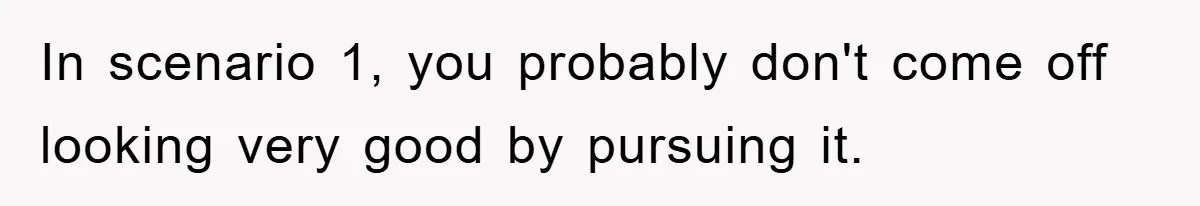In scenario 1, you probably don't come off looking very good by pursuing it.