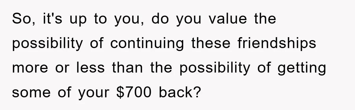 So, it's up to you, do you value the possibility of continuing these friendships more or less than the possibility of getting some of your $700 back?