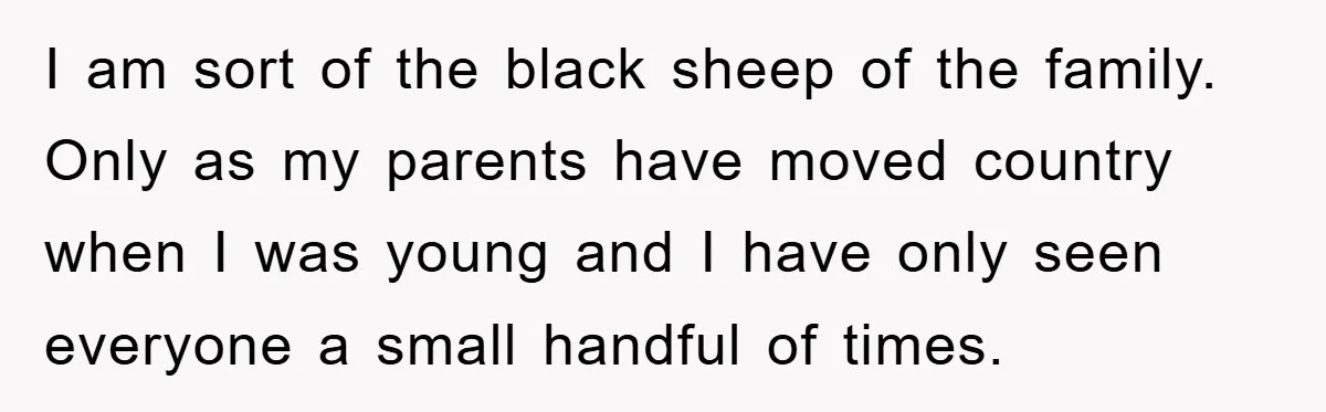 I am sort of the black sheep of the family. Only as my parents have moved country when I was young and I have only seen everyone a small handful...