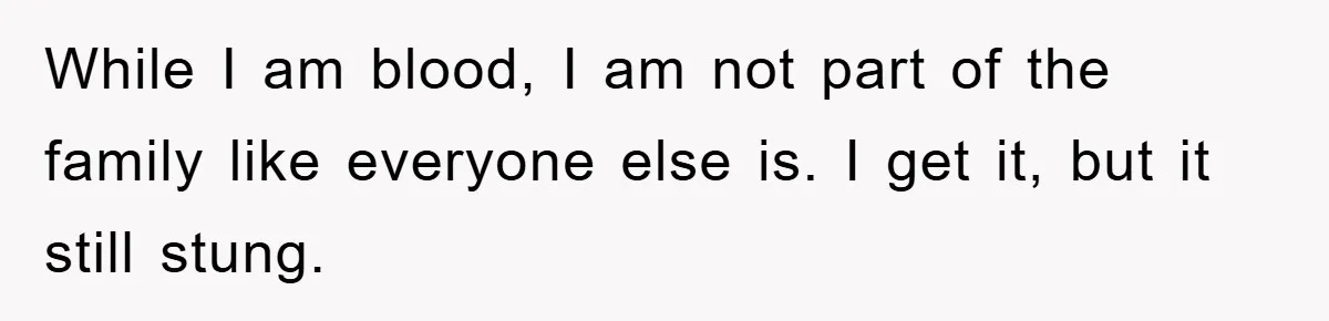 While I am blood, I am not part of the family like everyone else is. I get it, but it still stung.