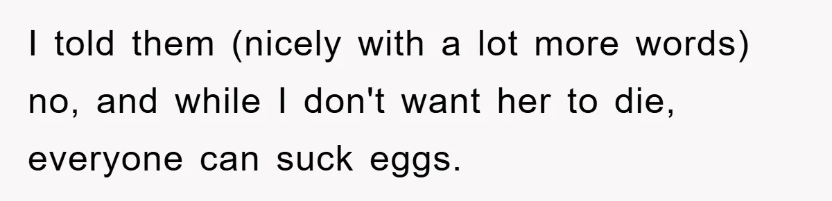 I told them (nicely with a lot more words) no, and while I don't want her to die, everyone can suck eggs.