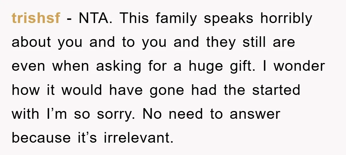 trishsf - NTA. This family speaks horribly about you and to you and they still are even when asking for a huge gift. I wonder how it would have gone...