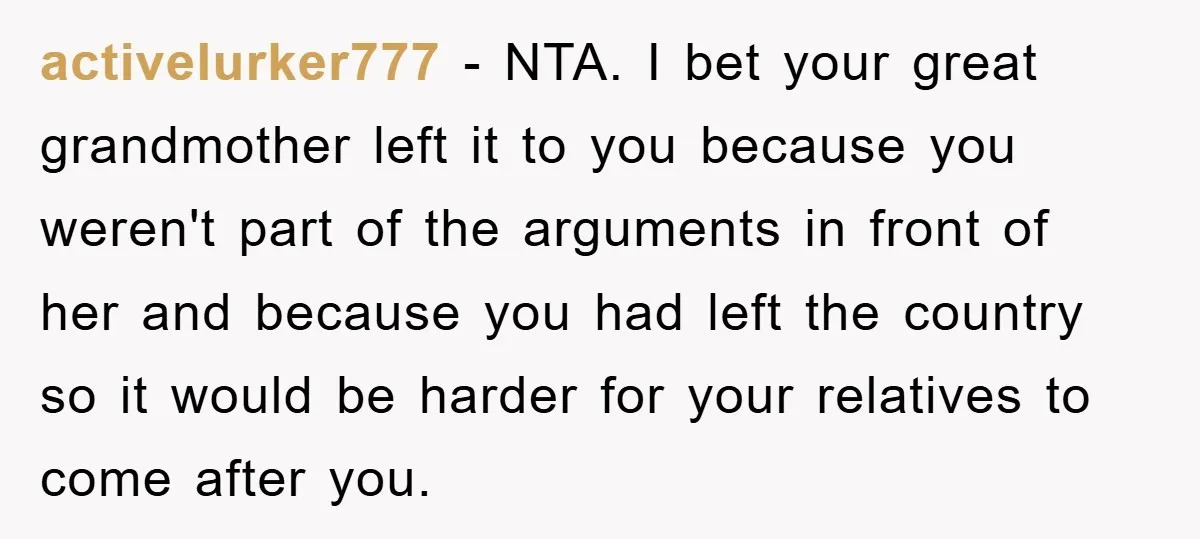 activelurker777 - NTA. I bet your great grandmother left it to you because you weren't part of the arguments in front of her and because you had left the country...
