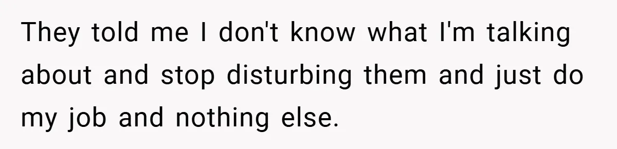 They told me I don't know what I'm talking about and stop disturbing them and just do my job and nothing else.
